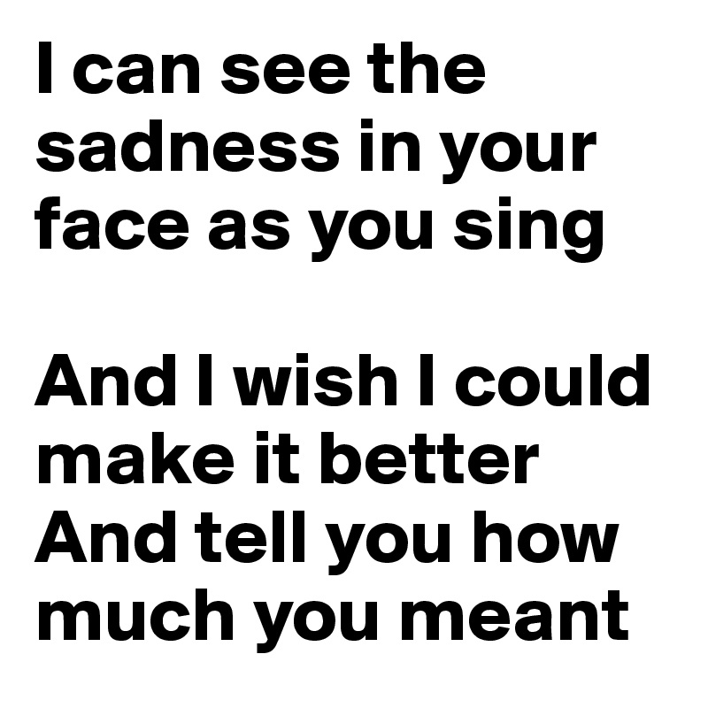 I can see the sadness in your face as you sing

And I wish I could make it better
And tell you how much you meant