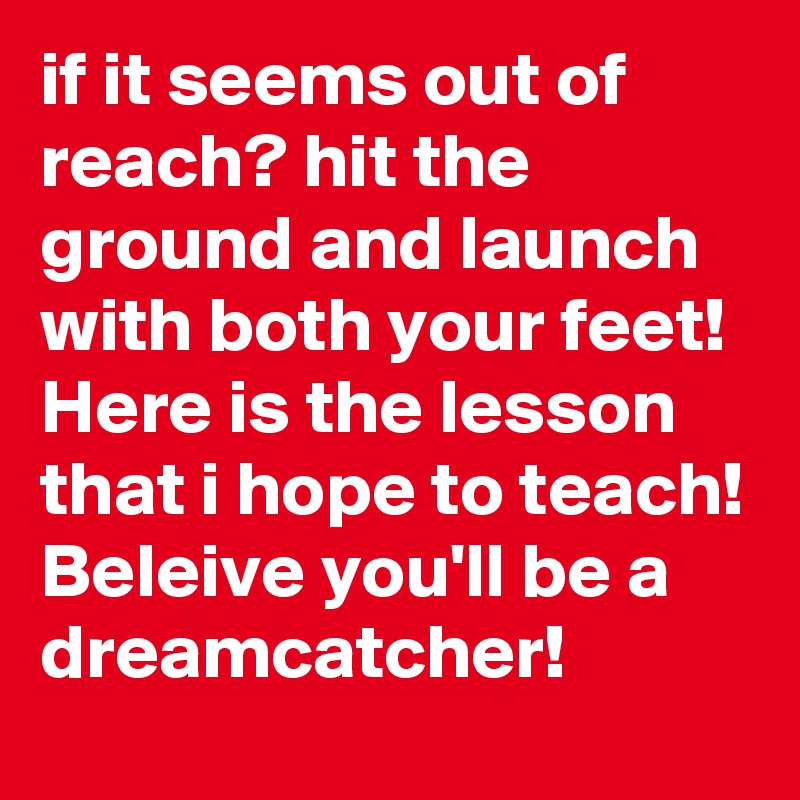 if it seems out of reach? hit the ground and launch with both your feet! Here is the lesson that i hope to teach! Beleive you'll be a dreamcatcher!