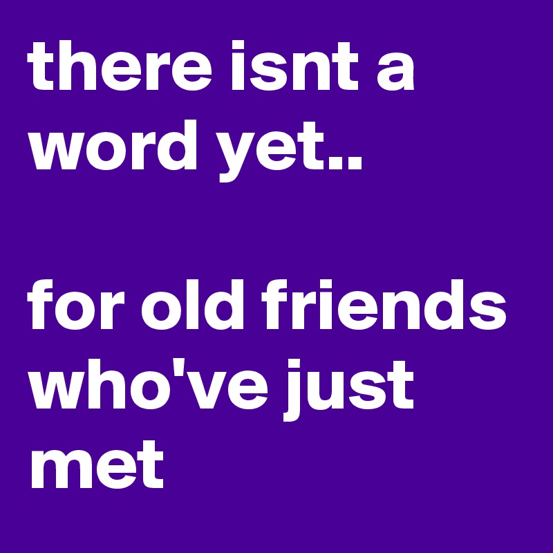 there isnt a word yet..                                     for old friends who've just met