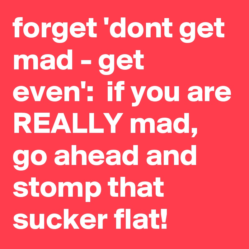 forget 'dont get mad - get even':  if you are REALLY mad, go ahead and stomp that sucker flat!