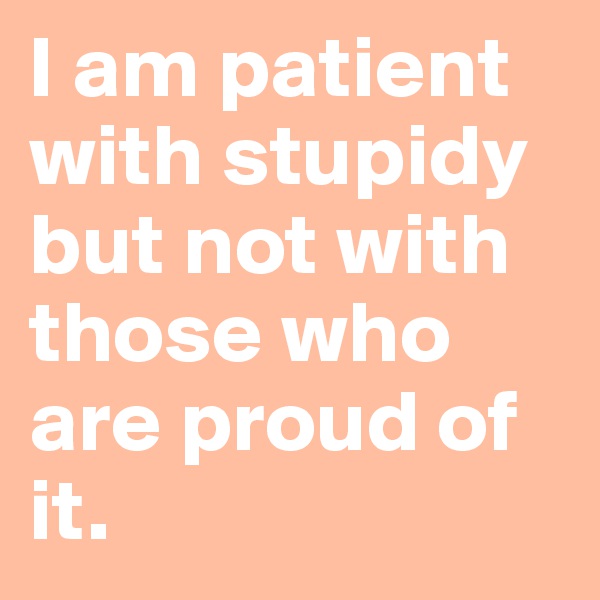 I am patient with stupidy but not with those who are proud of it.