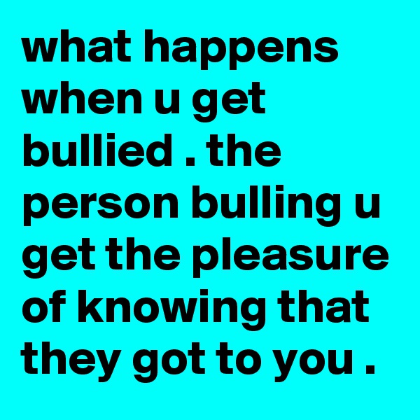 what happens when u get bullied . the person bulling u get the pleasure of knowing that they got to you .
