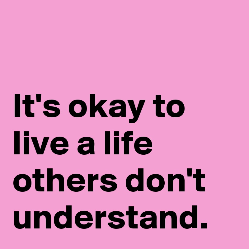 

It's okay to live a life others don't 
understand.