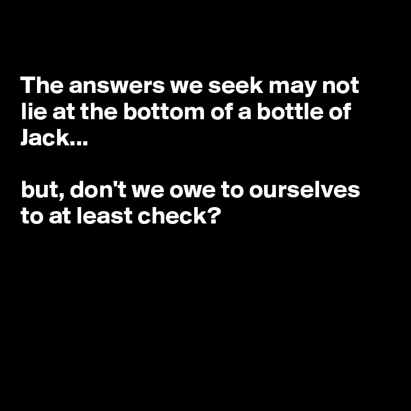 

The answers we seek may not lie at the bottom of a bottle of Jack...

but, don't we owe to ourselves to at least check?





