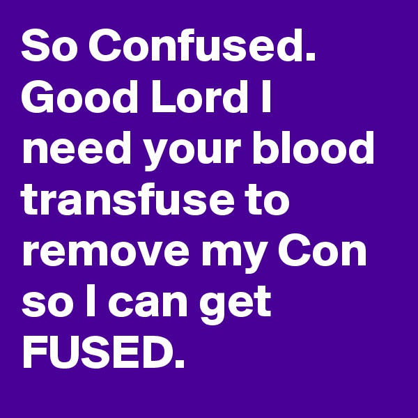 So Confused. Good Lord I need your blood transfuse to remove my Con so I can get FUSED.