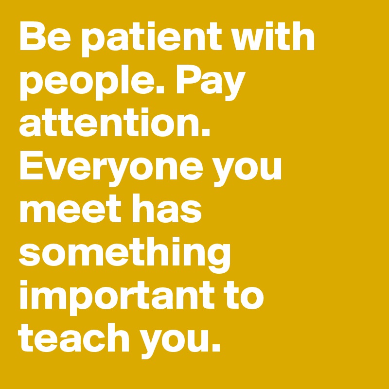 Be patient with people. Pay attention. Everyone you meet has something important to teach you.
