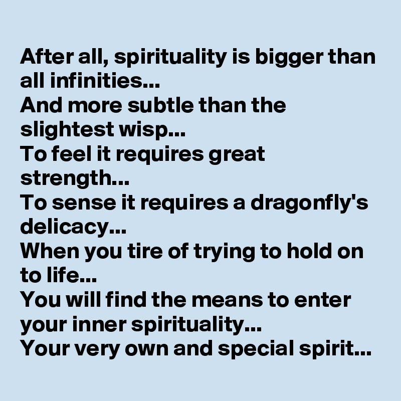 
After all, spirituality is bigger than all infinities...
And more subtle than the slightest wisp...
To feel it requires great strength...
To sense it requires a dragonfly's delicacy...
When you tire of trying to hold on to life...
You will find the means to enter your inner spirituality...
Your very own and special spirit...