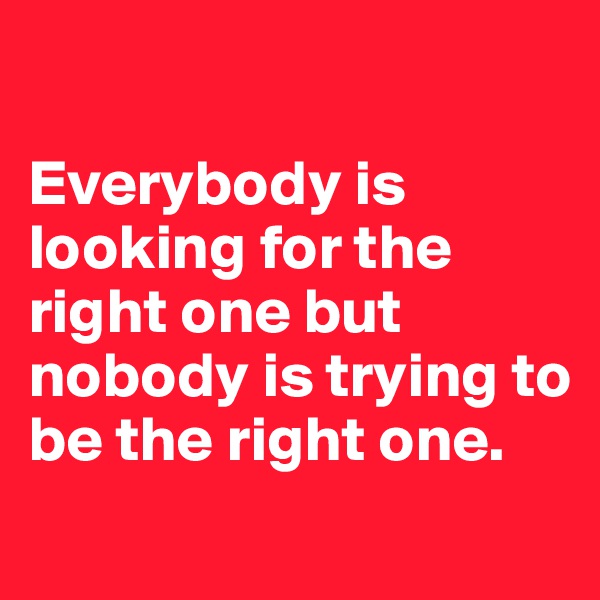 

Everybody is looking for the right one but nobody is trying to be the right one. 
