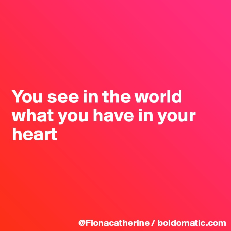 



You see in the world
what you have in your
heart



