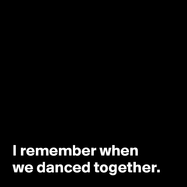 







 I remember when 
 we danced together.