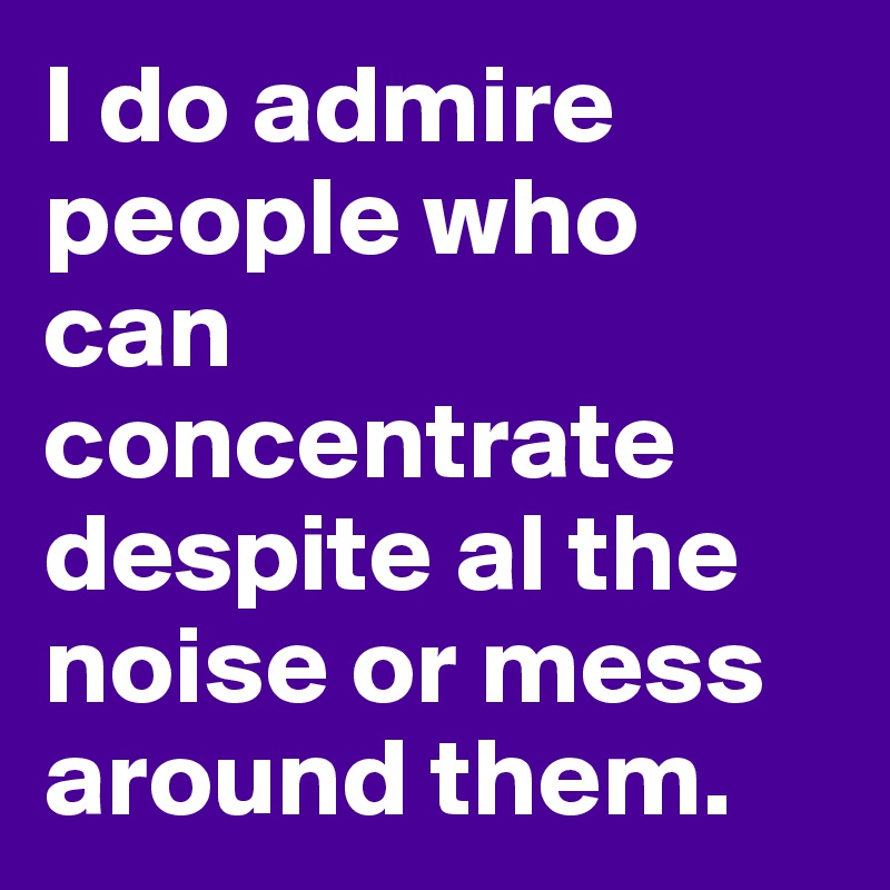 I do admire people who can concentrate despite al the noise or mess around them.