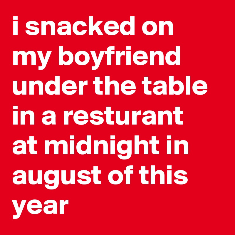 i snacked on my boyfriend under the table in a resturant at midnight in august of this year