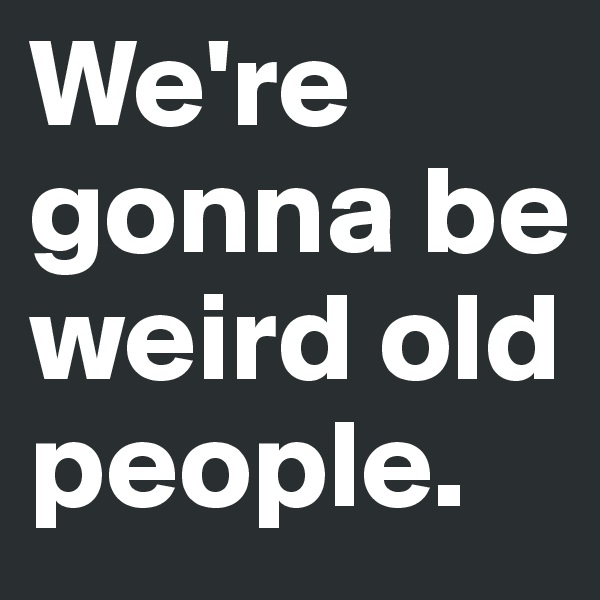 We're gonna be weird old people.