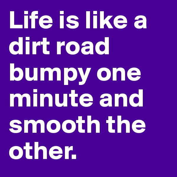Life is like a dirt road bumpy one minute and smooth the other.