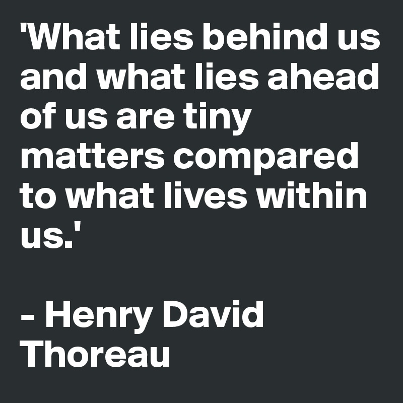'What lies behind us and what lies ahead of us are tiny matters compared to what lives within us.'

- Henry David Thoreau