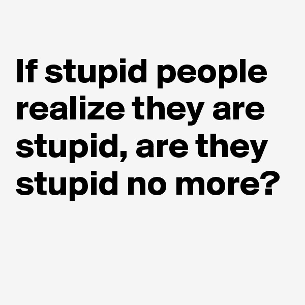 
If stupid people realize they are stupid, are they stupid no more?

 