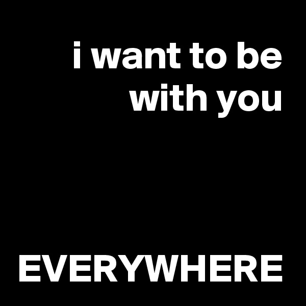 i want to be with you


 EVERYWHERE