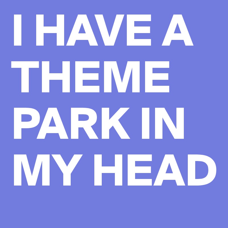 I HAVE A THEME PARK IN MY HEAD