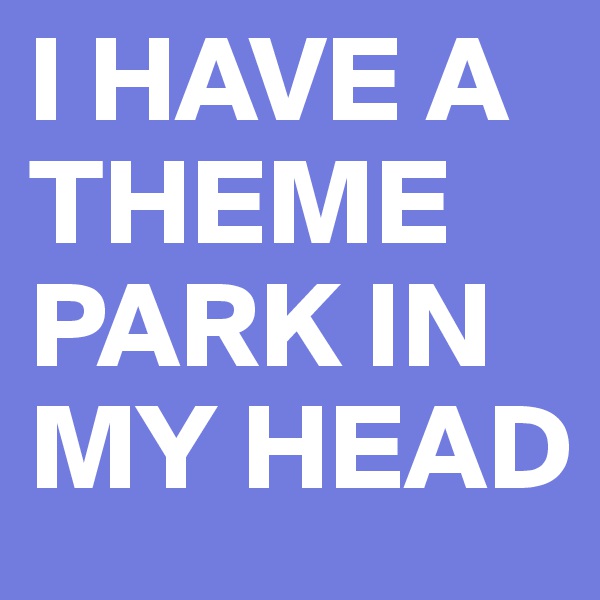 I HAVE A THEME PARK IN MY HEAD