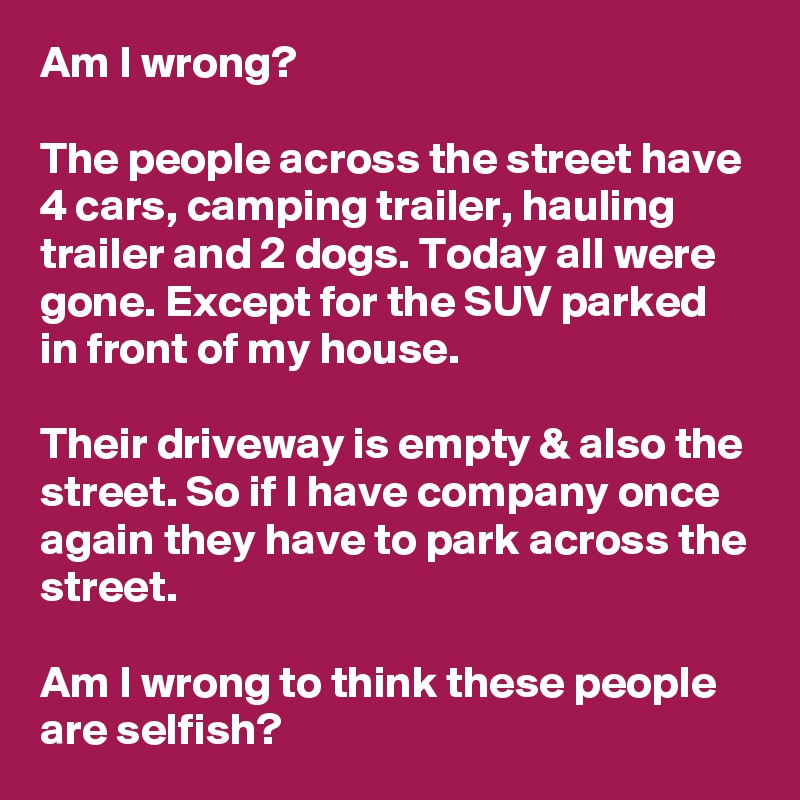 Am I wrong?

The people across the street have 4 cars, camping trailer, hauling trailer and 2 dogs. Today all were gone. Except for the SUV parked in front of my house. 

Their driveway is empty & also the street. So if I have company once again they have to park across the street.

Am I wrong to think these people are selfish?