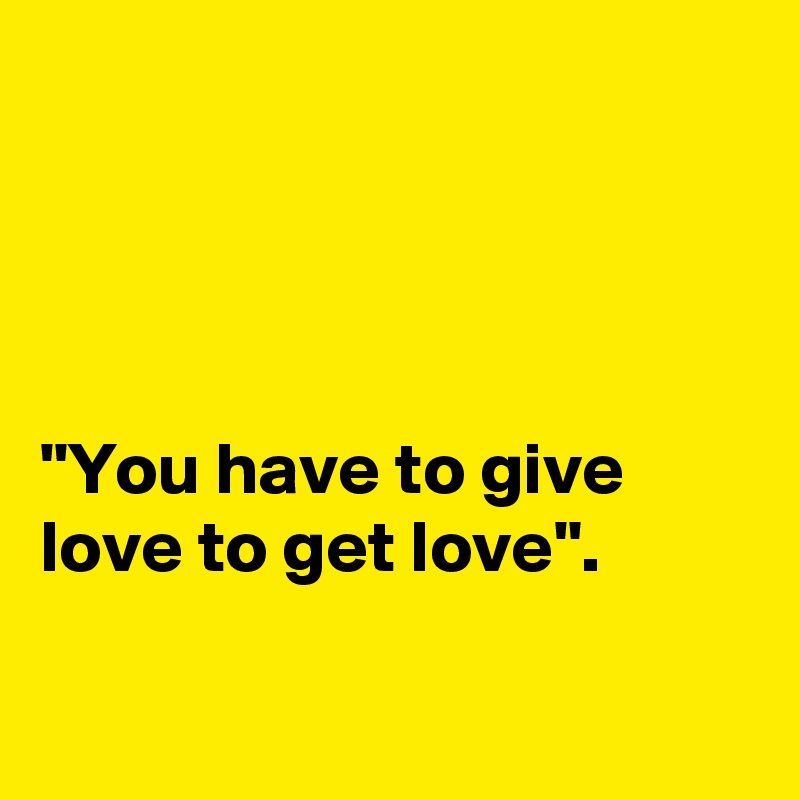 




"You have to give love to get love".

