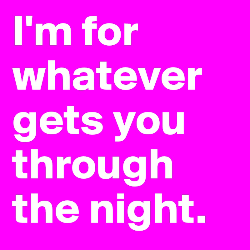 I'm for whatever gets you through the night.