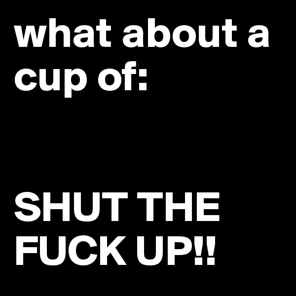 what about a cup of: 


SHUT THE FUCK UP!!