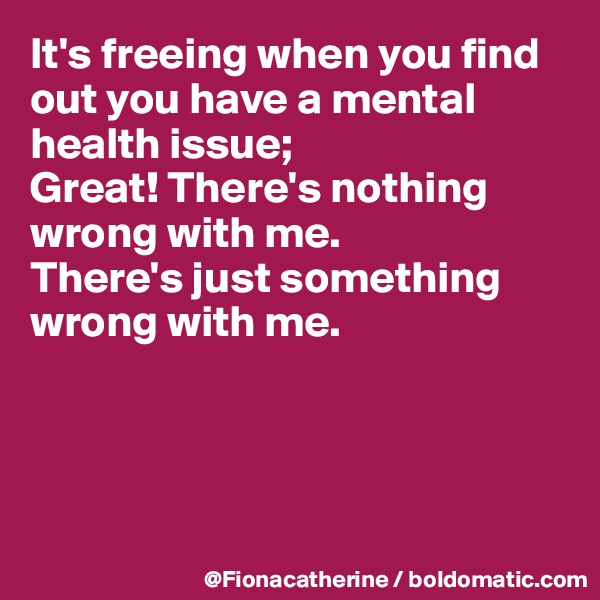 It's freeing when you find out you have a mental health issue;
Great! There's nothing wrong with me.
There's just something 
wrong with me.




