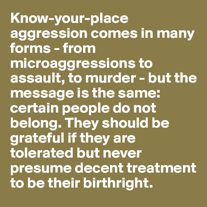 Know-your-place aggression comes in many forms - from microaggressions to assault, to murder - but the message is the same: certain people do not belong. They should be grateful if they are tolerated but never presume decent treatment to be their birthright.