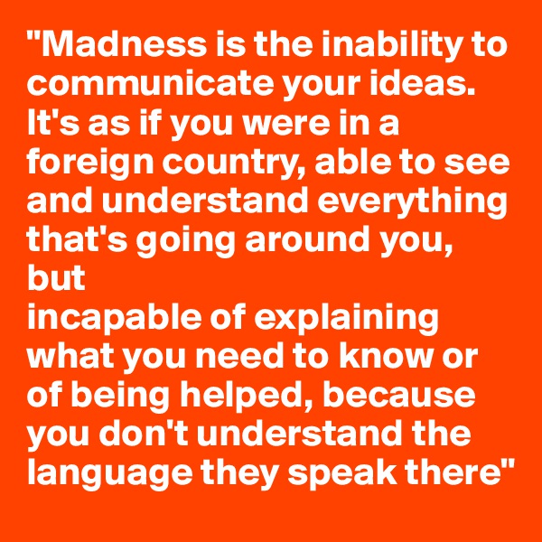 "Madness is the inability to communicate your ideas. It's as if you were in a foreign country, able to see and understand everything that's going around you, but
incapable of explaining what you need to know or of being helped, because you don't understand the language they speak there"