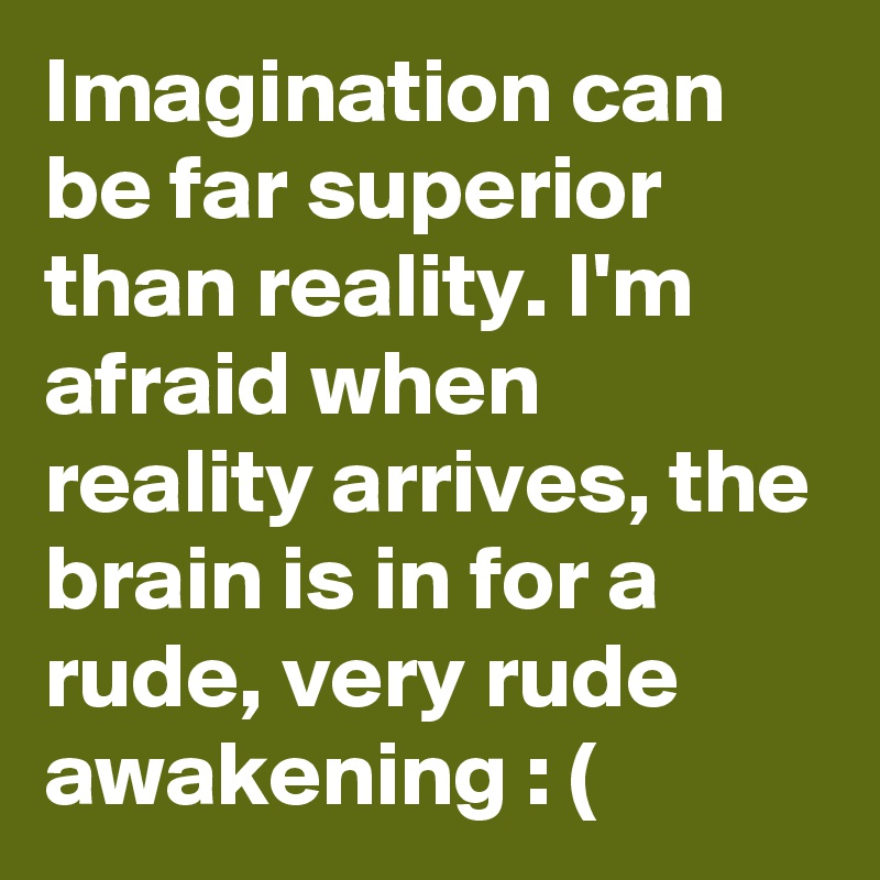 Imagination can be far superior than reality. I'm afraid when reality arrives, the brain is in for a rude, very rude awakening : (