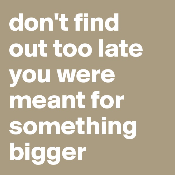 don't find 
out too late
you were meant for something bigger