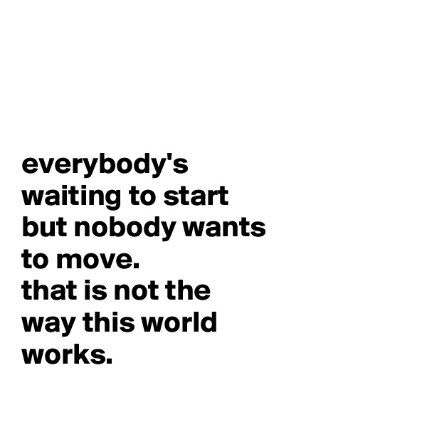



everybody's
waiting to start
but nobody wants
to move.
that is not the
way this world
works.
