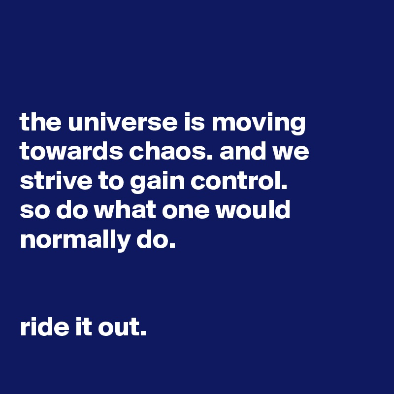 


the universe is moving towards chaos. and we strive to gain control.
so do what one would normally do.


ride it out.
