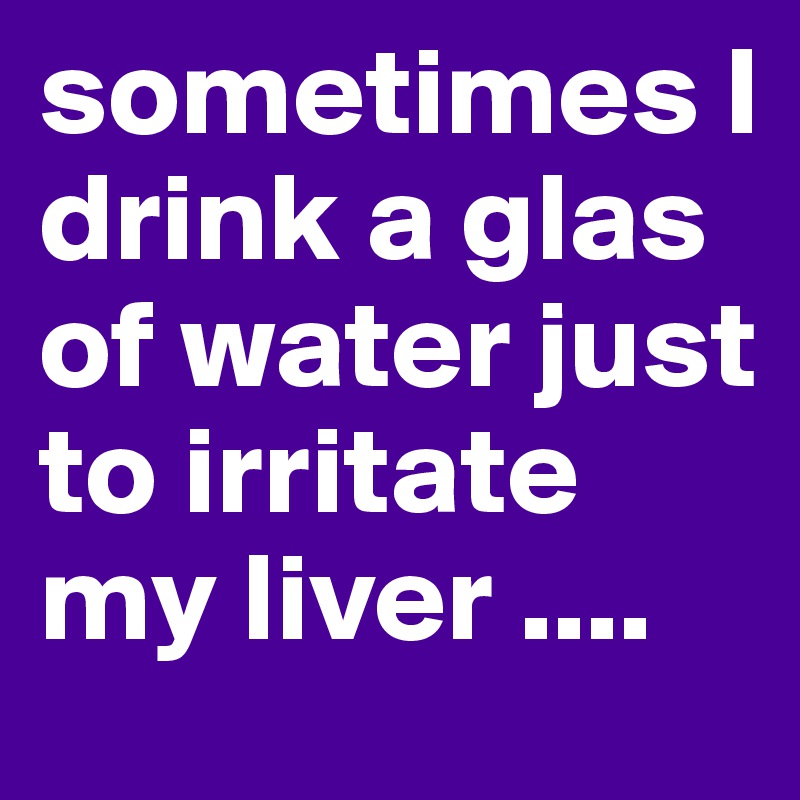 sometimes I drink a glas of water just to irritate my liver ....