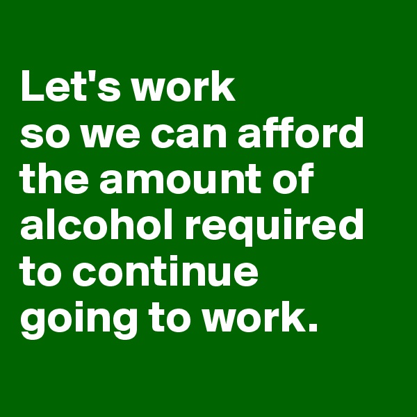 
Let's work
so we can afford the amount of alcohol required
to continue
going to work.
