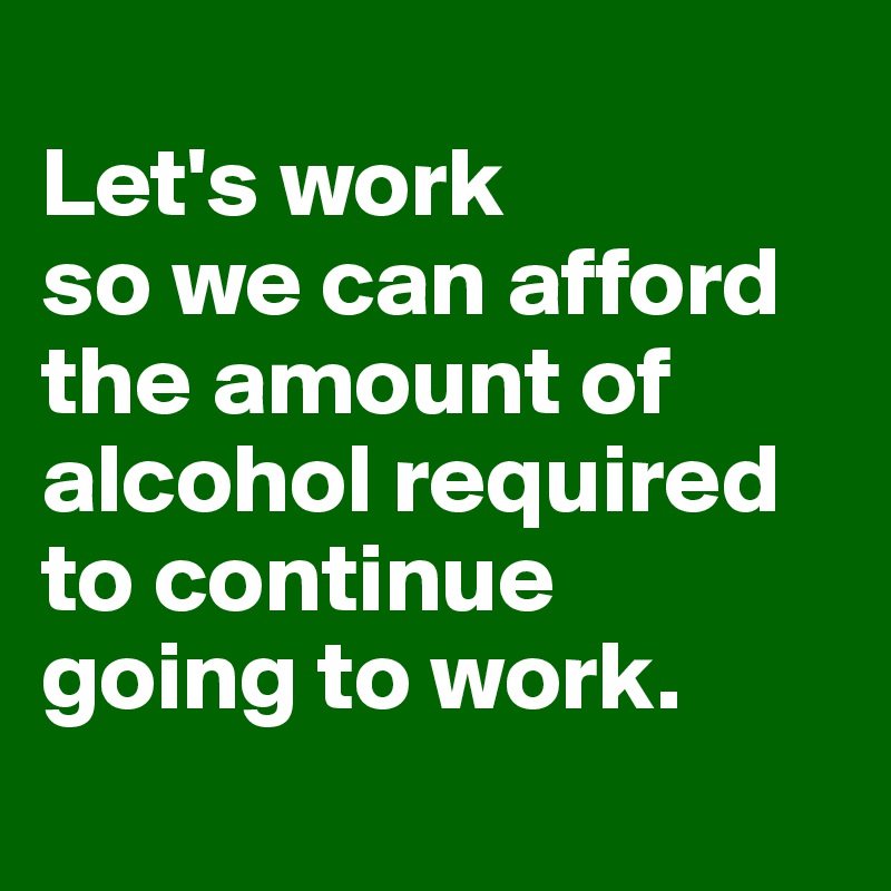 
Let's work
so we can afford the amount of alcohol required
to continue
going to work.
