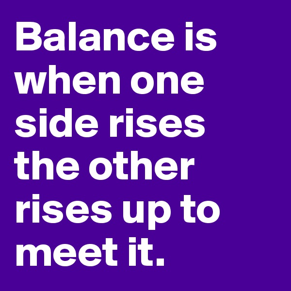 Balance is when one side rises the other rises up to meet it.