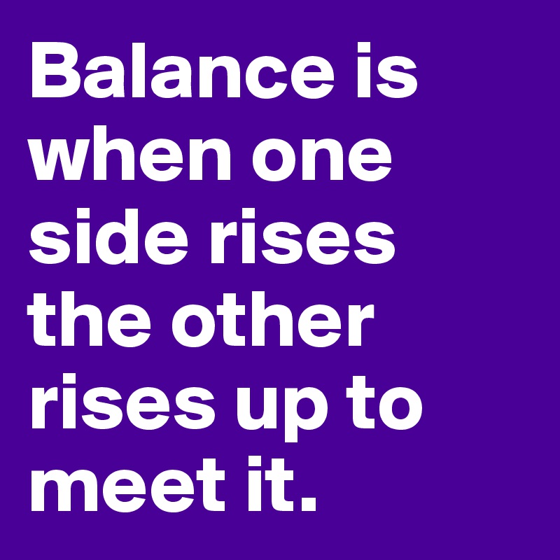 Balance is when one side rises the other rises up to meet it.