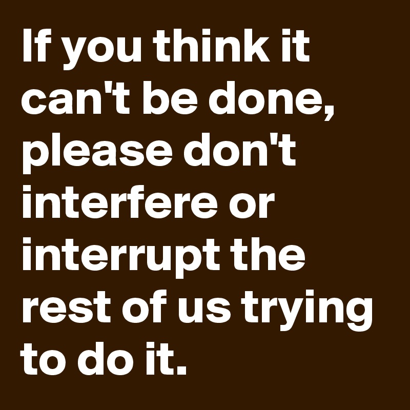 If you think it can't be done, please don't interfere or interrupt the rest of us trying to do it.
