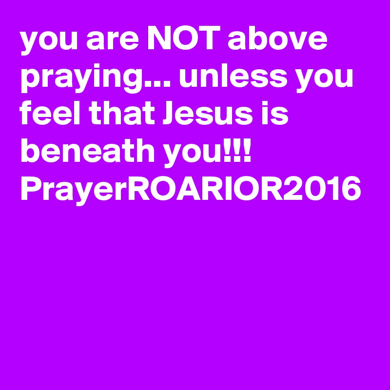 you are NOT above praying... unless you feel that Jesus is beneath you!!!
PrayerROARIOR2016