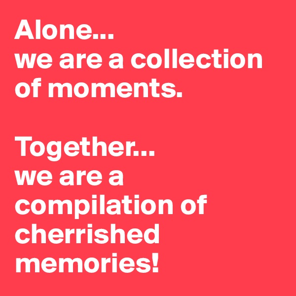 Alone...
we are a collection of moments.

Together...
we are a compilation of cherrished memories!