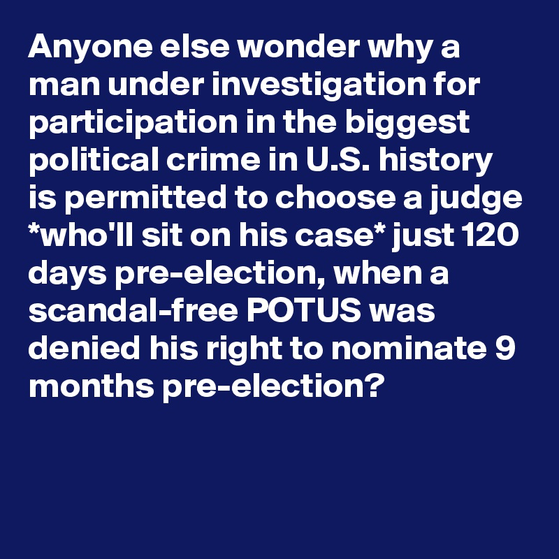 Anyone else wonder why a man under investigation for participation in the biggest political crime in U.S. history is permitted to choose a judge *who'll sit on his case* just 120 days pre-election, when a scandal-free POTUS was denied his right to nominate 9 months pre-election?