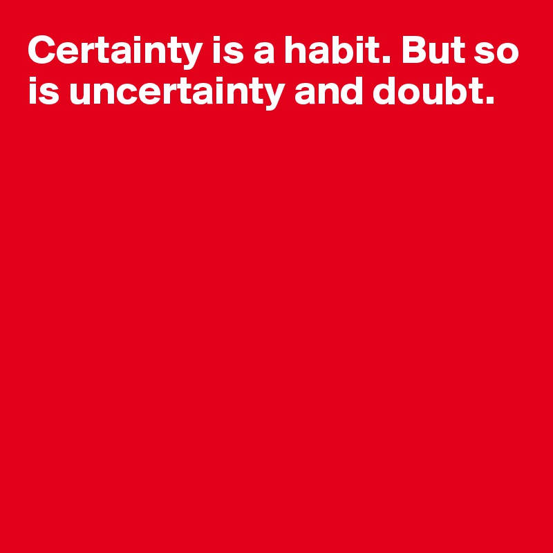 Certainty is a habit. But so is uncertainty and doubt.









