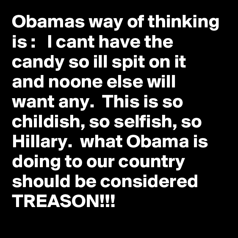 Obamas way of thinking is :   I cant have the candy so ill spit on it and noone else will want any.  This is so childish, so selfish, so Hillary.  what Obama is doing to our country should be considered TREASON!!!