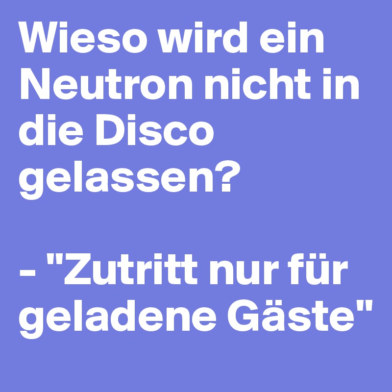 Wieso wird ein Neutron nicht in die Disco gelassen? 

- "Zutritt nur für geladene Gäste"
