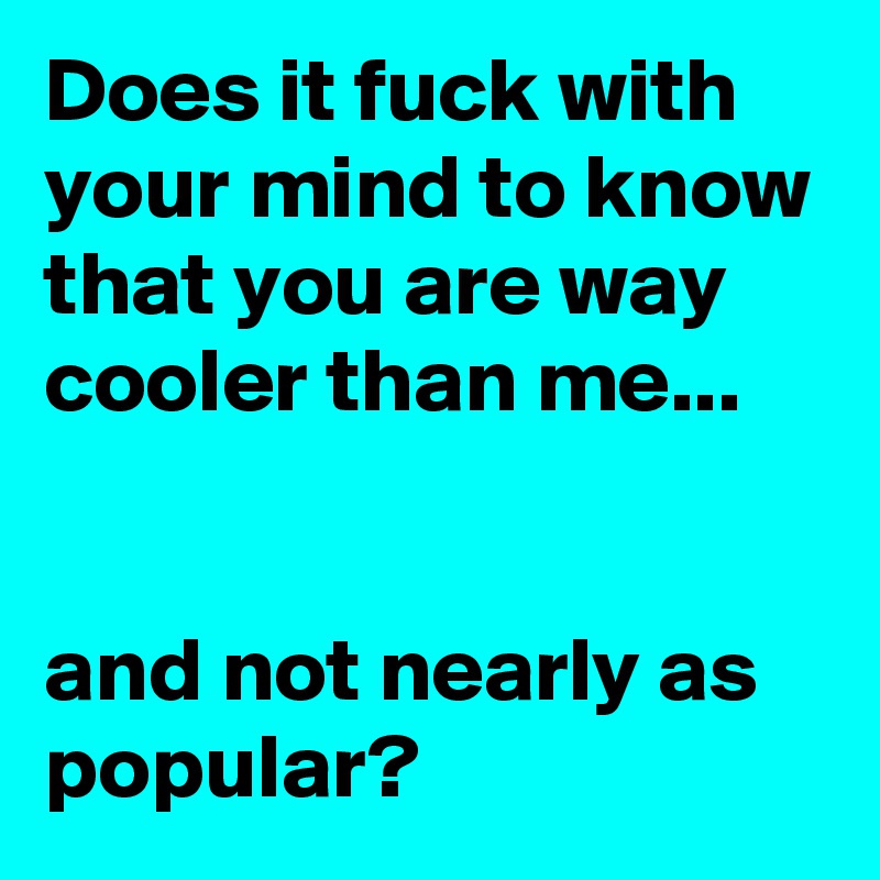 Does it fuck with your mind to know that you are way cooler than me...


and not nearly as popular?