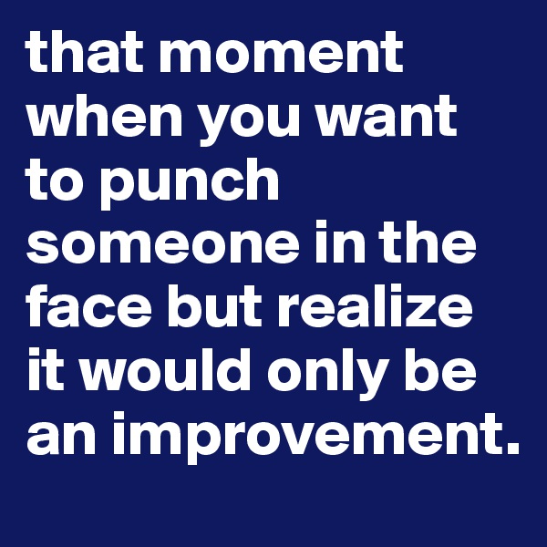 that moment when you want to punch someone in the face but realize it would only be an improvement. 