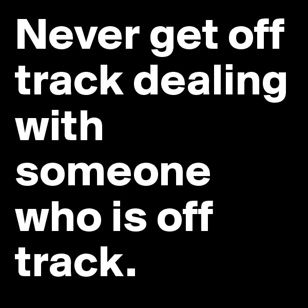 Never get off track dealing with someone who is off track.
