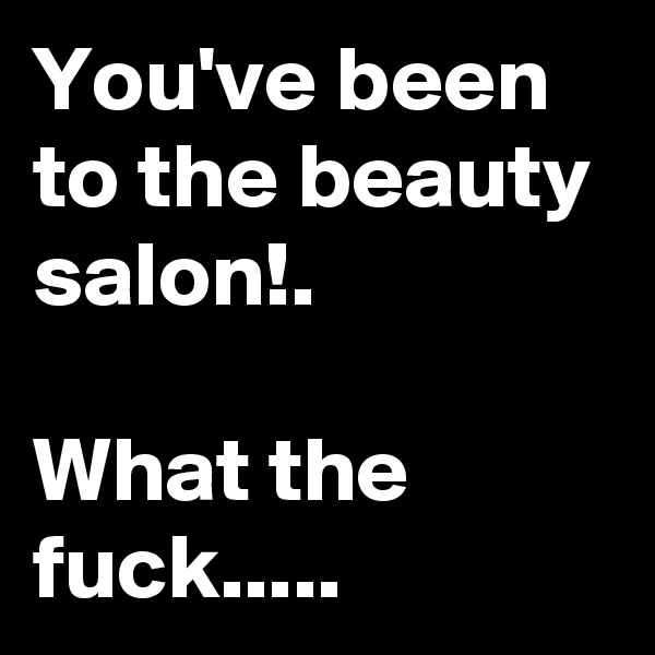 You've been to the beauty salon!.

What the fuck.....